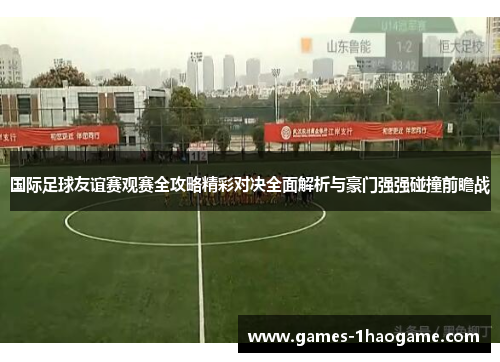 国际足球友谊赛观赛全攻略精彩对决全面解析与豪门强强碰撞前瞻战