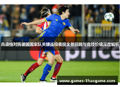吕迪格对阵德国国家队关键战役表现全景回顾与竞技价值深度解析 吕迪格对阵德国国家队关键战役表现全景回顾与竞技价值深度解析