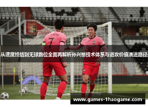 从速度终结到无球跑位全面再解析孙兴慜技术体系与进攻价值演进路径