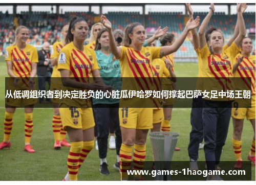 从低调组织者到决定胜负的心脏瓜伊哈罗如何撑起巴萨女足中场王朝 从低调组织者到决定胜负的心脏瓜伊哈罗如何撑起巴萨女足中场王朝