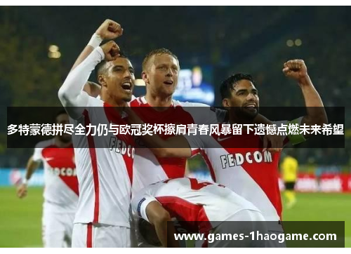 多特蒙德拼尽全力仍与欧冠奖杯擦肩青春风暴留下遗憾点燃未来希望 多特蒙德拼尽全力仍与欧冠奖杯擦肩青春风暴留下遗憾点燃未来希望